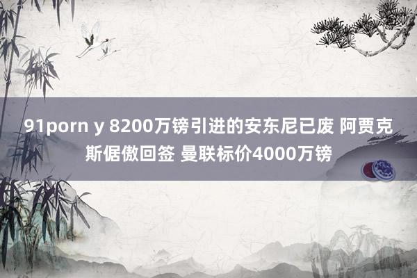 91porn y 8200万镑引进的安东尼已废 阿贾克斯倨傲回签 曼联标价4000万镑