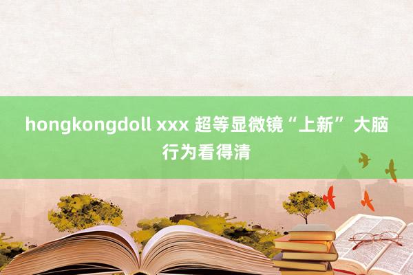 hongkongdoll xxx 超等显微镜“上新” 大脑行为看得清