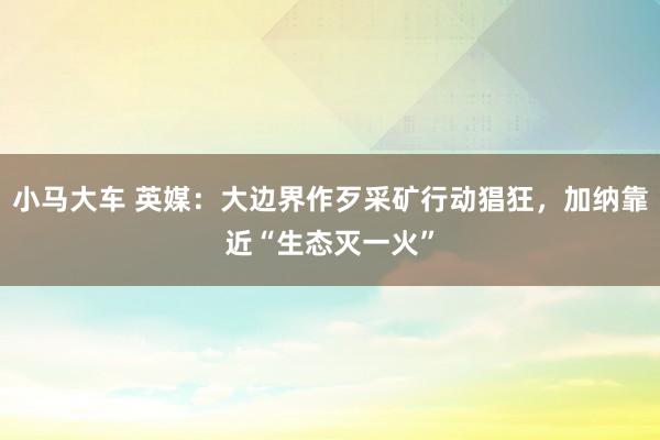 小马大车 英媒：大边界作歹采矿行动猖狂，加纳靠近“生态灭一火”