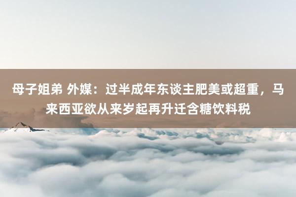 母子姐弟 外媒：过半成年东谈主肥美或超重，马来西亚欲从来岁起再升迁含糖饮料税