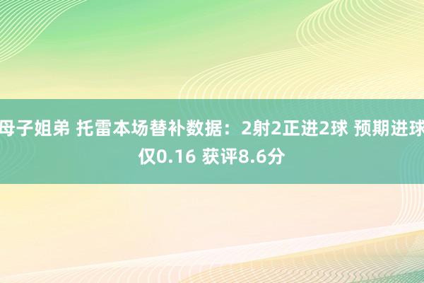 母子姐弟 托雷本场替补数据：2射2正进2球 预期进球仅0.16 获评8.6分