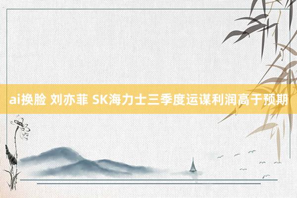 ai换脸 刘亦菲 SK海力士三季度运谋利润高于预期