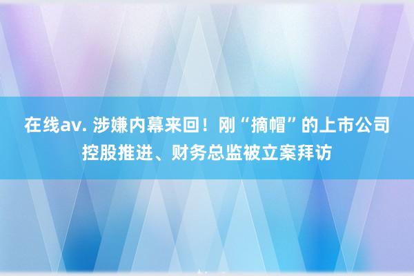 在线av. 涉嫌内幕来回！刚“摘帽”的上市公司控股推进、财务总监被立案拜访