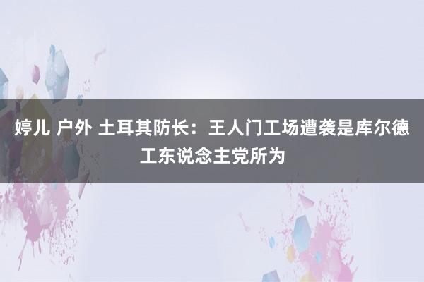 婷儿 户外 土耳其防长：王人门工场遭袭是库尔德工东说念主党所为