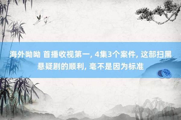 海外呦呦 首播收视第一, 4集3个案件, 这部扫黑悬疑剧的顺利, 毫不是因为标准