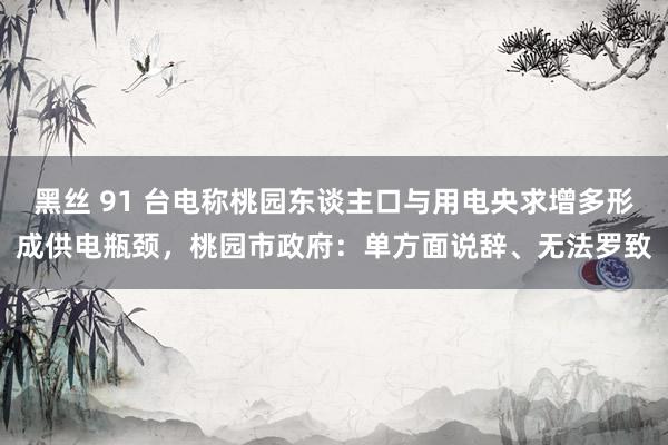 黑丝 91 台电称桃园东谈主口与用电央求增多形成供电瓶颈，桃园市政府：单方面说辞、无法罗致