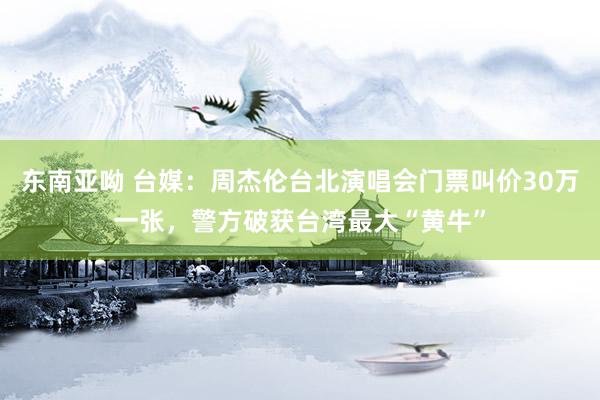 东南亚呦 台媒：周杰伦台北演唱会门票叫价30万一张，警方破获台湾最大“黄牛”