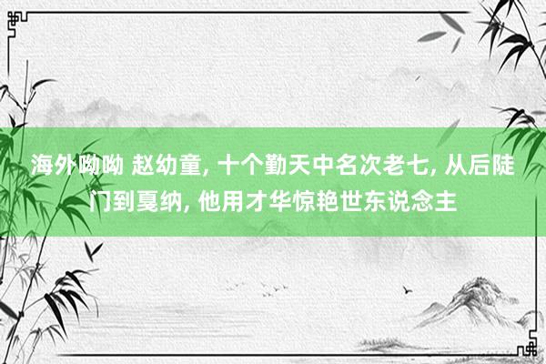 海外呦呦 赵幼童， 十个勤天中名次老七， 从后陡门到戛纳， 他用才华惊艳世东说念主