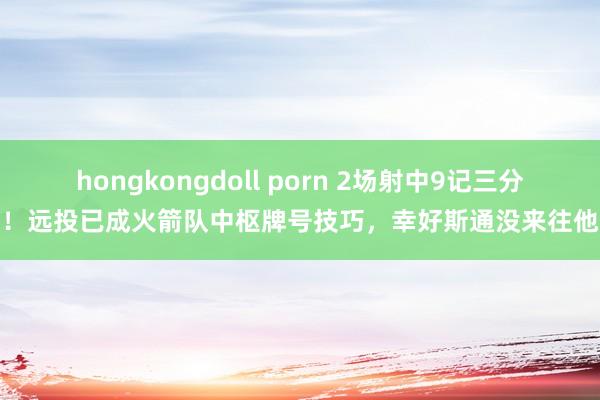 hongkongdoll porn 2场射中9记三分！远投已成火箭队中枢牌号技巧，幸好斯通没来往他