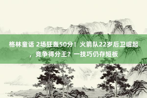 格林童话 2场狂轰50分！火箭队22岁后卫崛起，竞争得分王？一技巧仍存短板