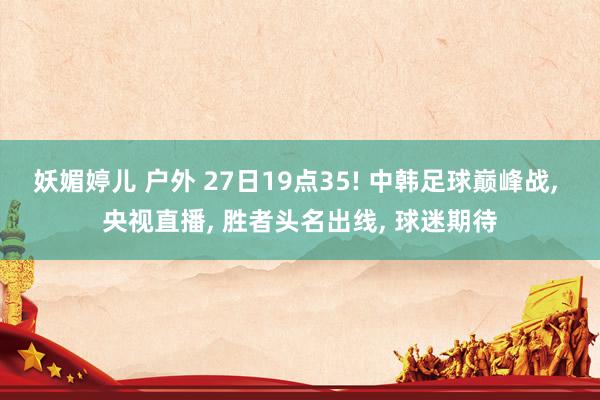 妖媚婷儿 户外 27日19点35! 中韩足球巅峰战, 央视直播, 胜者头名出线, 球迷期待