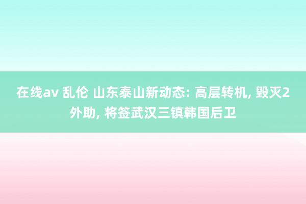 在线av 乱伦 山东泰山新动态: 高层转机， 毁灭2外助， 将签武汉三镇韩国后卫