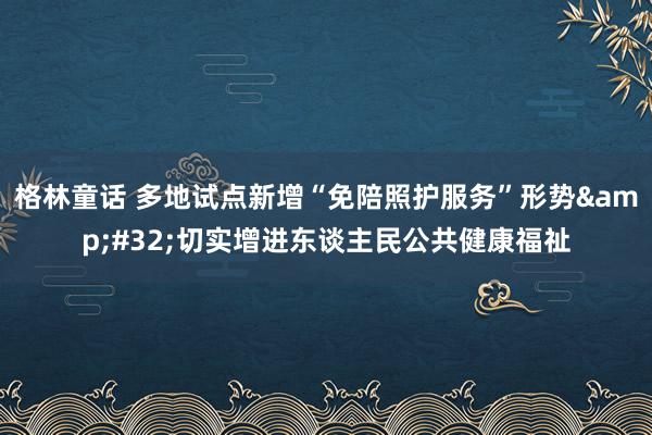 格林童话 多地试点新增“免陪照护服务”形势&#32;切实增进东谈主民公共健康福祉