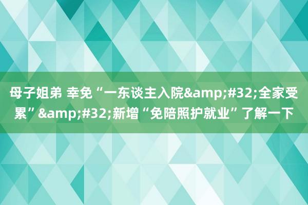 母子姐弟 幸免“一东谈主入院&#32;全家受累”&#32;新增“免陪照护就业”了解一下