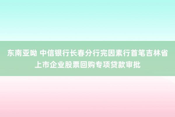 东南亚呦 中信银行长春分行完因素行首笔吉林省上市企业股票回购专项贷款审批