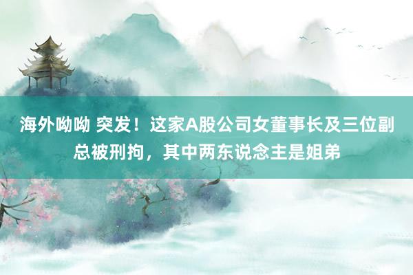 海外呦呦 突发！这家A股公司女董事长及三位副总被刑拘，其中两东说念主是姐弟