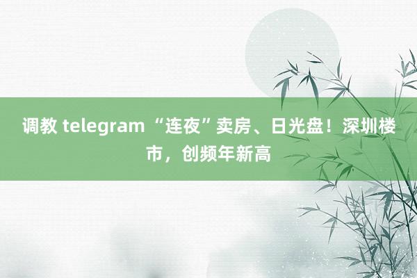 调教 telegram “连夜”卖房、日光盘！深圳楼市，创频年新高