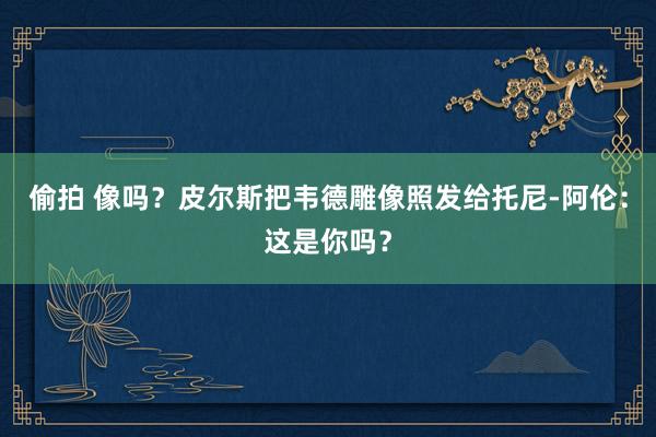 偷拍 像吗？皮尔斯把韦德雕像照发给托尼-阿伦：这是你吗？