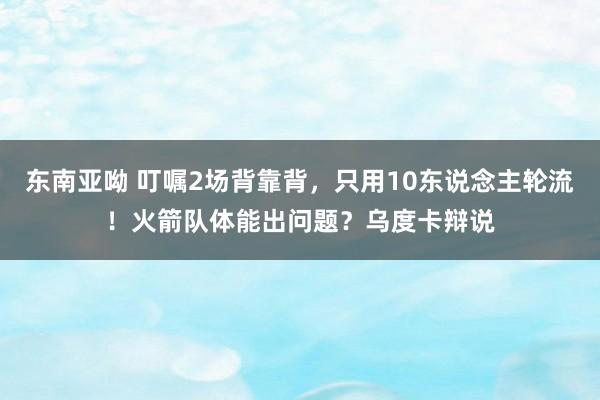 东南亚呦 叮嘱2场背靠背，只用10东说念主轮流！火箭队体能出问题？乌度卡辩说