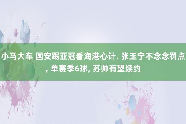 小马大车 国安踢亚冠看海港心计， 张玉宁不念念罚点， 单赛季6球， 苏帅有望续约