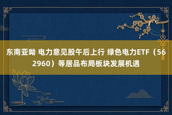 东南亚呦 电力意见股午后上行 绿色电力ETF（562960）等居品布局板块发展机遇