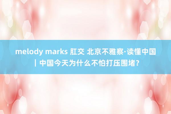 melody marks 肛交 北京不雅察·读懂中国｜中国今天为什么不怕打压围堵？