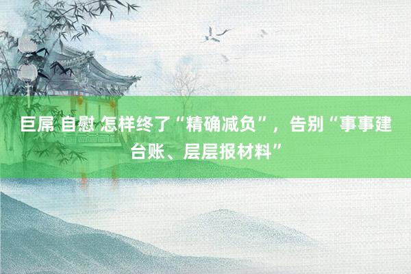 巨屌 自慰 怎样终了“精确减负”，告别“事事建台账、层层报材料”