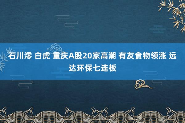 石川澪 白虎 重庆A股20家高潮 有友食物领涨 远达环保七连板