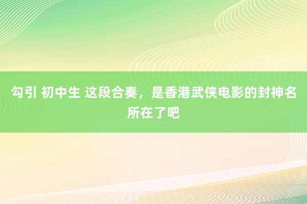 勾引 初中生 这段合奏，是香港武侠电影的封神名所在了吧