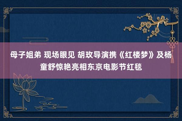 母子姐弟 现场眼见 胡玫导演携《红楼梦》及杨童舒惊艳亮相东京电影节红毯