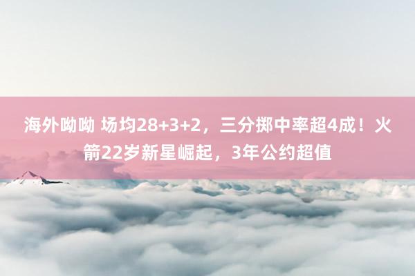 海外呦呦 场均28+3+2，三分掷中率超4成！火箭22岁新星崛起，3年公约超值