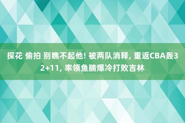 探花 偷拍 别瞧不起他! 被两队消释, 重返CBA轰32+11, 率领鱼腩爆冷打败吉林