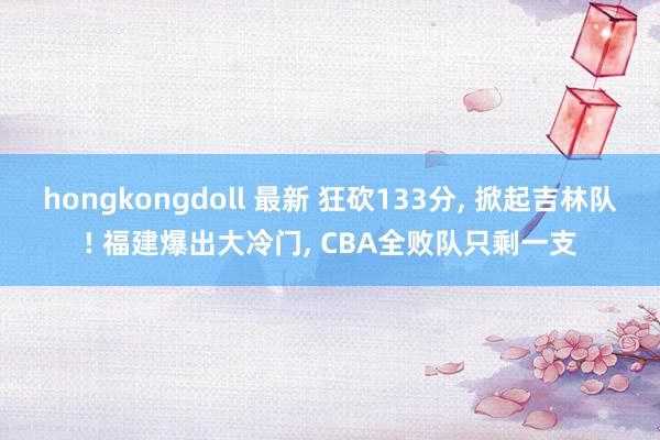 hongkongdoll 最新 狂砍133分， 掀起吉林队! 福建爆出大冷门， CBA全败队只剩一支