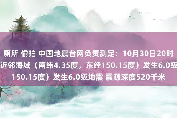 厕所 偷拍 中国地震台网负责测定：10月30日20时18分在巴布亚新几内亚近邻海域（南纬4.35度，东经150.15度）发生6.0级地震 震源深度520千米