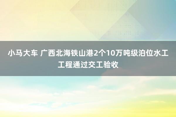 小马大车 广西北海铁山港2个10万吨级泊位水工工程通过交工验收