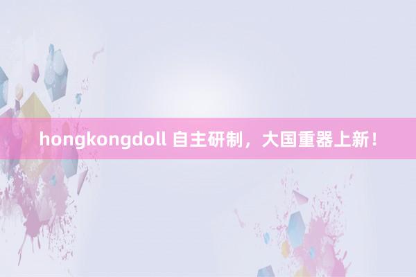 hongkongdoll 自主研制，大国重器上新！