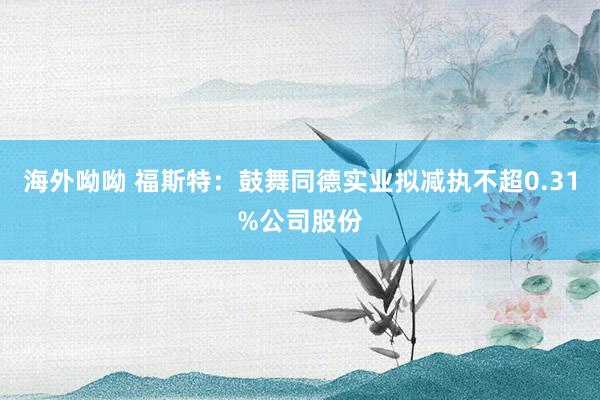 海外呦呦 福斯特：鼓舞同德实业拟减执不超0.31%公司股份