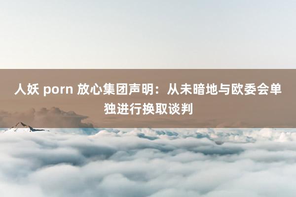 人妖 porn 放心集团声明：从未暗地与欧委会单独进行换取谈判