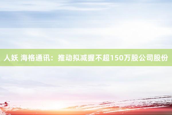 人妖 海格通讯：推动拟减握不超150万股公司股份