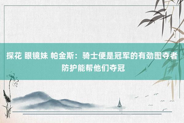 探花 眼镜妹 帕金斯：骑士便是冠军的有劲图夺者 防护能帮他们夺冠