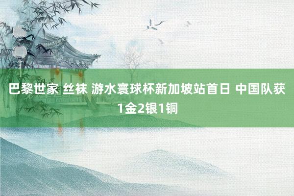 巴黎世家 丝袜 游水寰球杯新加坡站首日 中国队获1金2银1铜