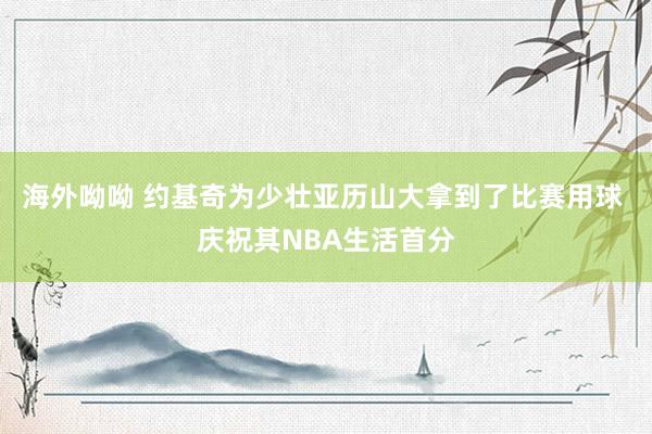 海外呦呦 约基奇为少壮亚历山大拿到了比赛用球 庆祝其NBA生活首分