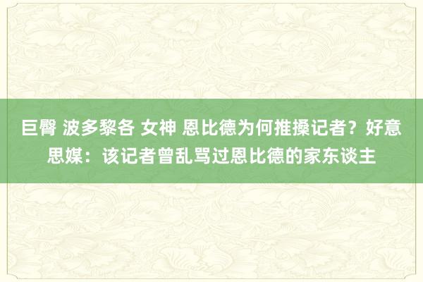 巨臀 波多黎各 女神 恩比德为何推搡记者？好意思媒：该记者曾乱骂过恩比德的家东谈主