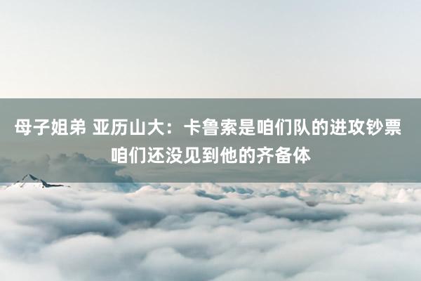 母子姐弟 亚历山大：卡鲁索是咱们队的进攻钞票 咱们还没见到他的齐备体