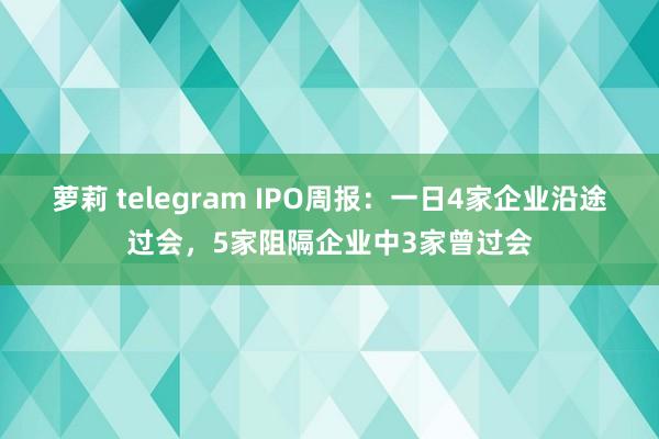 萝莉 telegram IPO周报：一日4家企业沿途过会，5家阻隔企业中3家曾过会