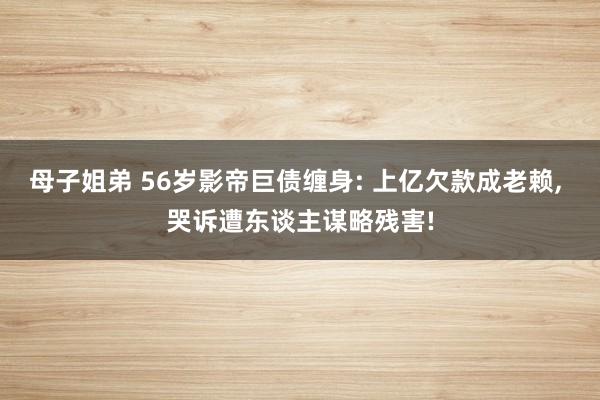 母子姐弟 56岁影帝巨债缠身: 上亿欠款成老赖, 哭诉遭东谈主谋略残害!