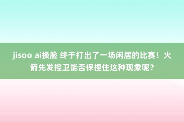 jisoo ai换脸 终于打出了一场闲居的比赛！火箭先发控卫能否保捏住这种现象呢？