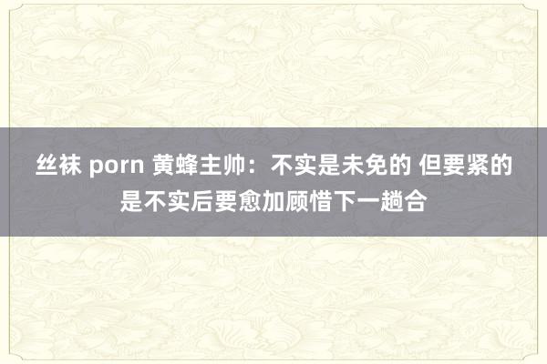 丝袜 porn 黄蜂主帅：不实是未免的 但要紧的是不实后要愈加顾惜下一趟合