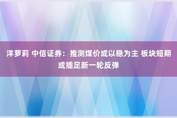 洋萝莉 中信证券：推测煤价或以稳为主 板块短期或插足新一轮反弹