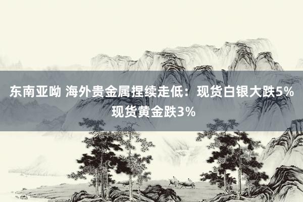 东南亚呦 海外贵金属捏续走低：现货白银大跌5% 现货黄金跌3%